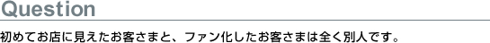初めてお店に見えたお客さまと、ファン化したお客さまは全く別人です。