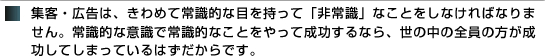 集客・広告は、きわめて常識的な目を持って「非常識」なことをしなければなりません。常識的な意識で常識的なことをやって成功するなら、世の中の全員の方が成功してしまっているはずだからです。 集客・広告は、きわめて常識的な目を持って「非常識」なことをしなければなりません。常識的な意識で常識的なことをやって成功するなら、世の中の全員の方が成功してしまっているはずだからです。
