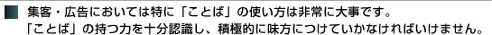 集客・広告においては特に「ことば」の使い方は非常に大事です。「ことば」の持つ力を十分認識し、積極的に味方につけていかなければいけません。